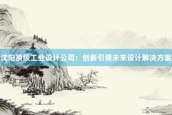 沈阳顶级工业设计公司：创新引领未来设计解决方案