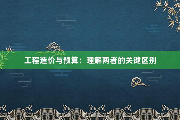 工程造价与预算：理解两者的关键区别